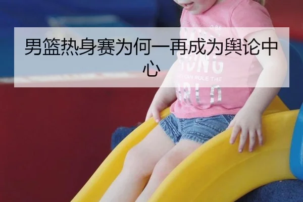 男篮热身赛为何一再成为舆论中心